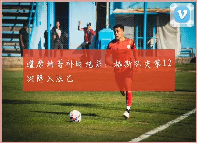 遭摩纳哥补时绝杀，梅斯队史第12次降入法乙