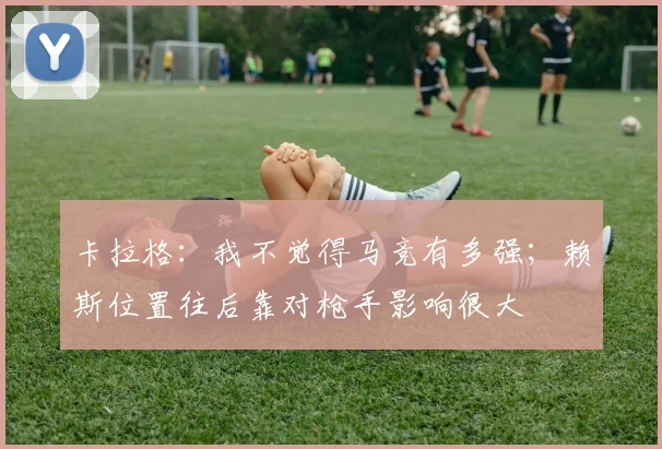 卡拉格：我不觉得马竞有多强；赖斯位置往后靠对枪手影响很大